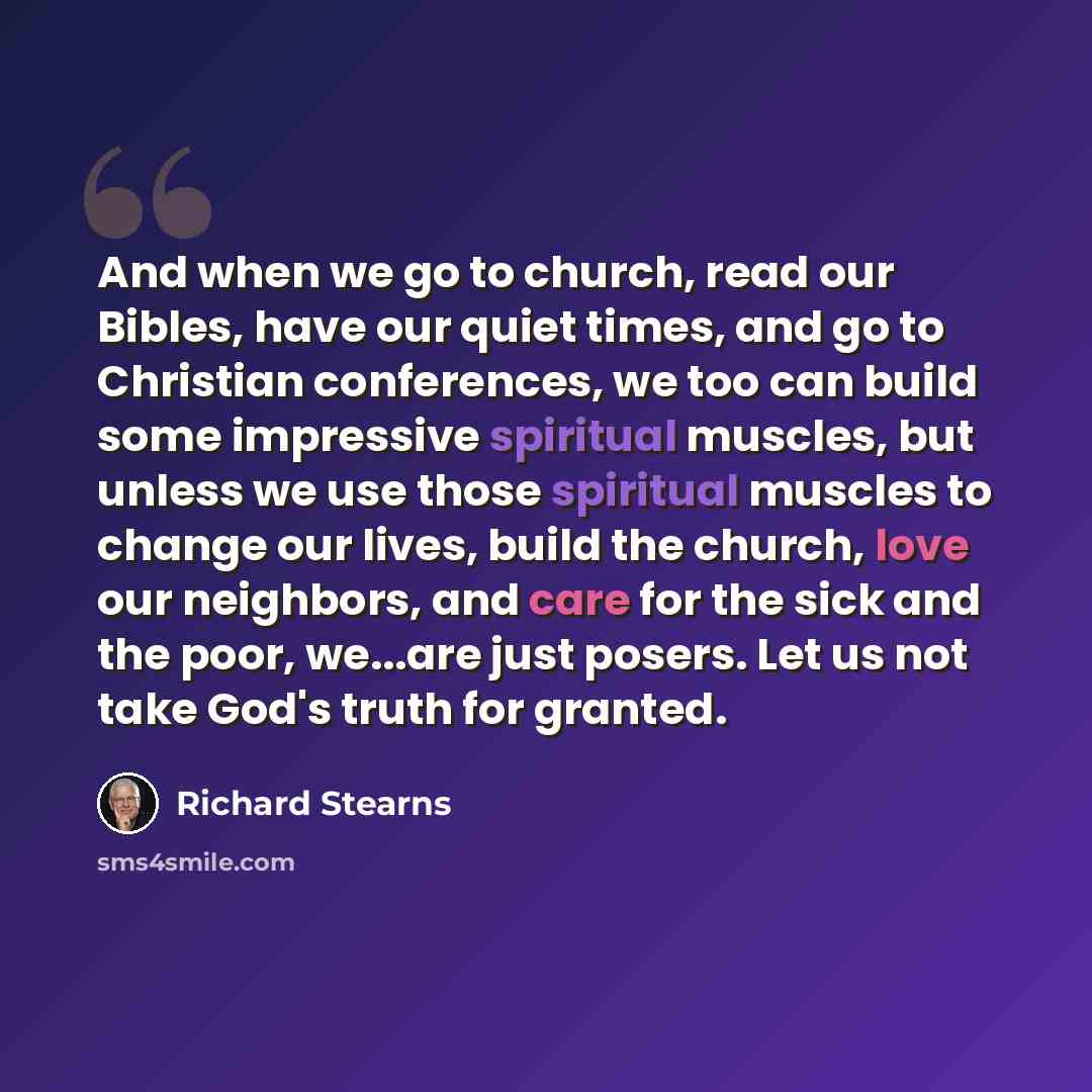 “And when we go to church, read our Bibles, have our quiet times, and go to Christian conferences, we too can build some impressive spiritual muscles, but unless we use those spiritual muscles to change our lives, build the church, love our neighbors, and care for the sick and the poor, we...are…” quote by Richard Stearns