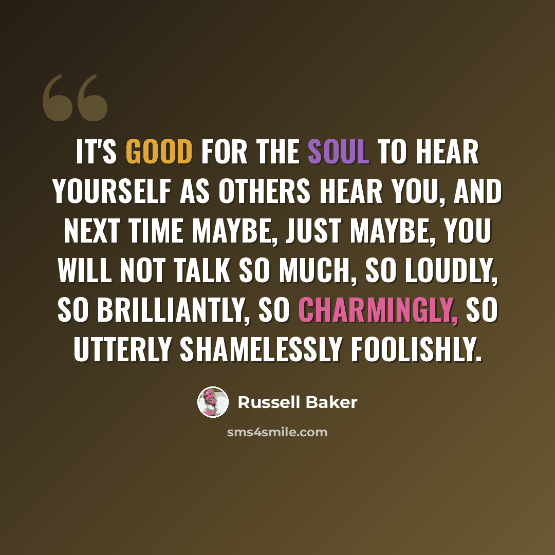 “It's good for the soul to hear yourself as others hear you, and next time maybe, just maybe, you will not talk so much, so loudly, so brilliantly, so charmingly, so utterly shamelessly foolishly.” quote by Russell Baker