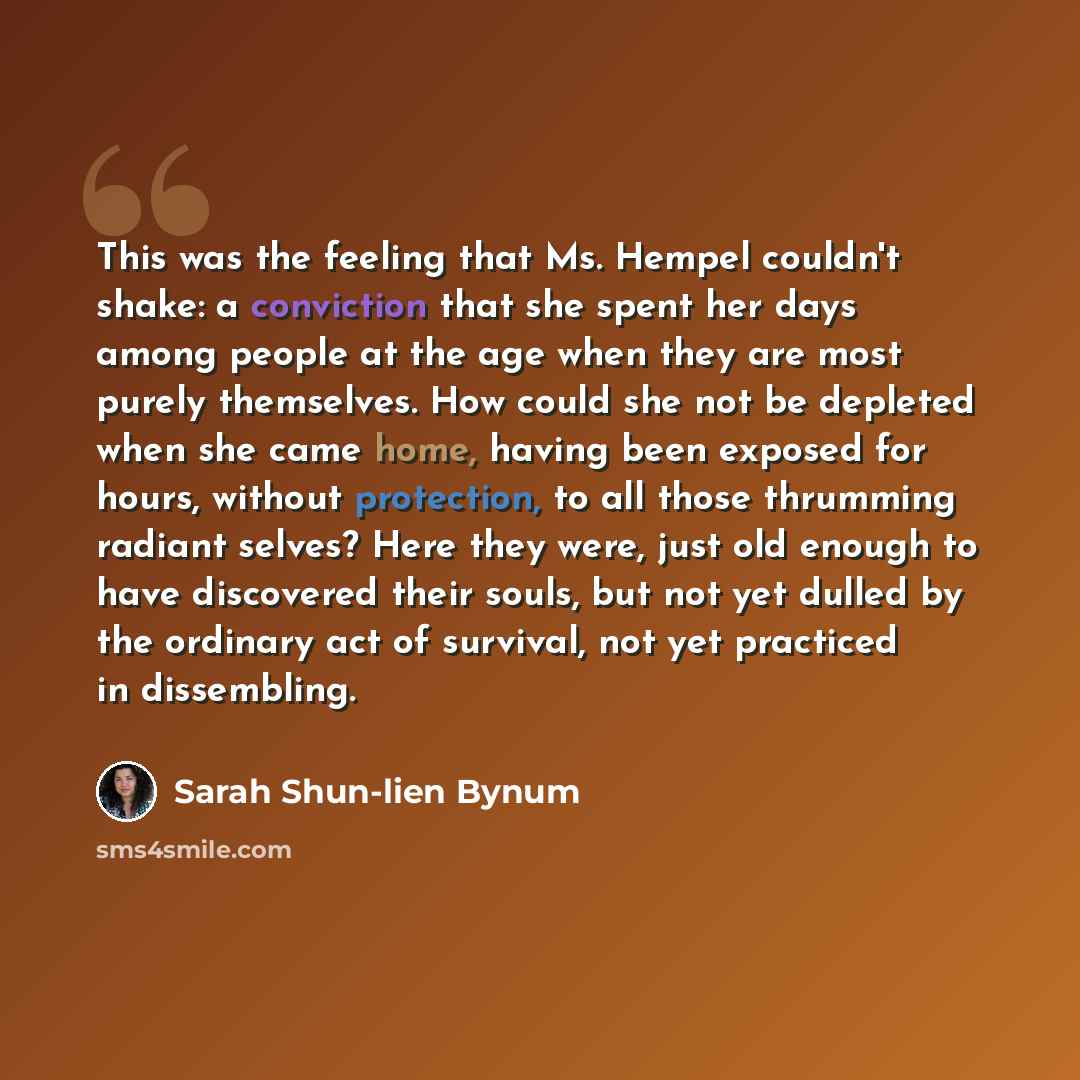 “This was the feeling that Ms. Hempel couldn't shake: a conviction that she spent her days among people at the age when they are most purely themselves. How could she not be depleted when she came home, having been exposed for hours, without protection, to all those thrumming radiant selves? Here…” quote by Sarah Shun-lien Bynum