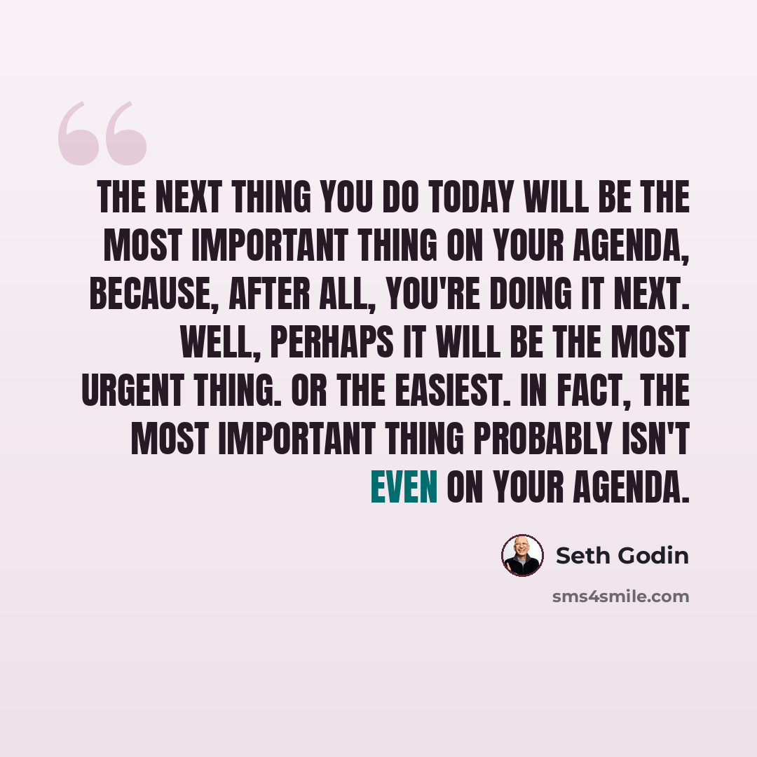 “The next thing you do today will be the most important thing on your agenda, because, after all, you're doing it next. Well, perhaps it will be the most urgent thing. Or the easiest. In fact, the most important thing probably isn't even on your agenda.” quote by Seth Godin