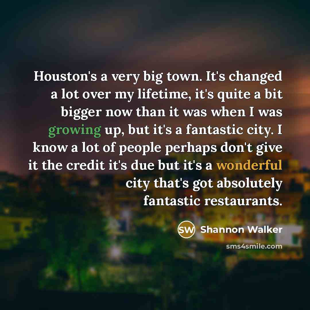 “Houston's a very big town. It's changed a lot over my lifetime, it's quite a bit bigger now than it was when I was growing up, but it's a fantastic city. I know a lot of people perhaps don't give it the credit it's due but it's a wonderful city that's got absolutely fantastic restaurants.” quote by Shannon Walker