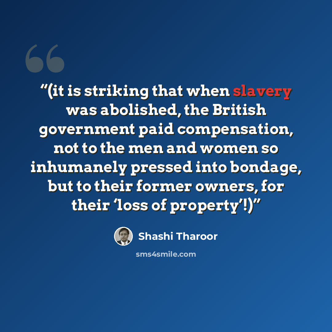 “(it is striking that when slavery was abolished, the British government paid compensation, not to the men and women so inhumanely pressed into bondage, but to their former owners, for their ‘loss of property’!)” quote by Shashi Tharoor