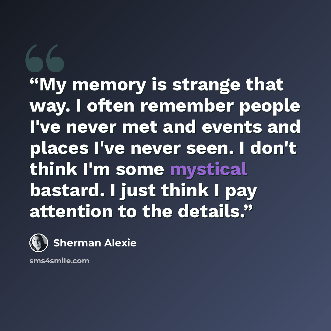 “My memory is strange that way. I often remember people I've never met and events and places I've never seen. I don't think I'm some mystical bastard. I just think I pay attention to the details.” quote by Sherman Alexie