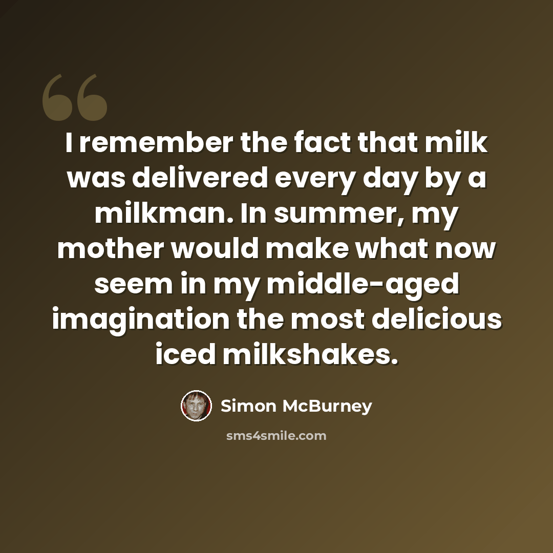 “I remember the fact that milk was delivered every day by a milkman. In summer, my mother would make what now seem in my middle-aged imagination the most delicious iced milkshakes.” quote by Simon McBurney