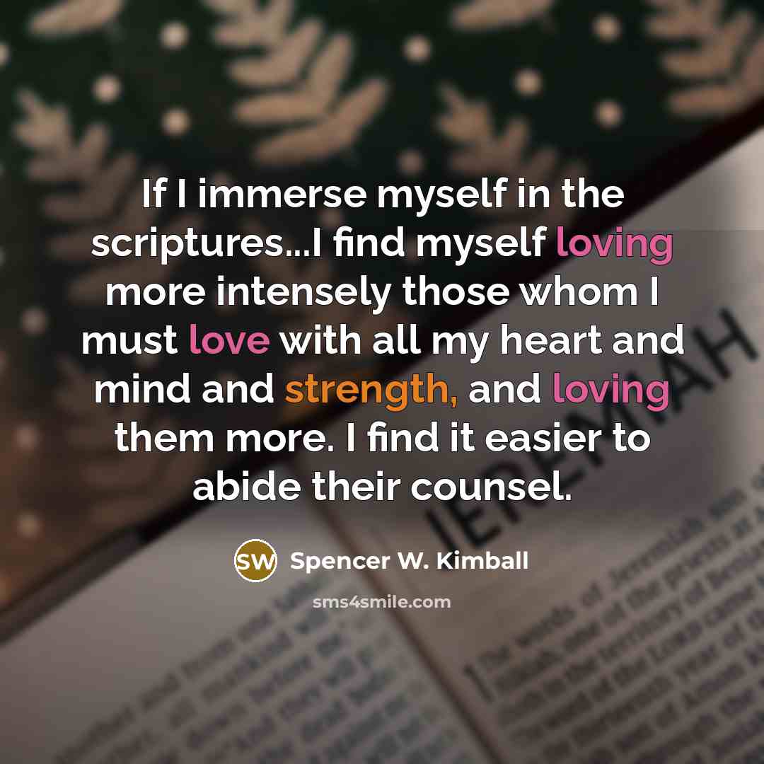 “If I immerse myself in the scriptures...I find myself loving more intensely those whom I must love with all my heart and mind and strength, and loving them more. I find it easier to abide their counsel.” quote by Spencer W. Kimball