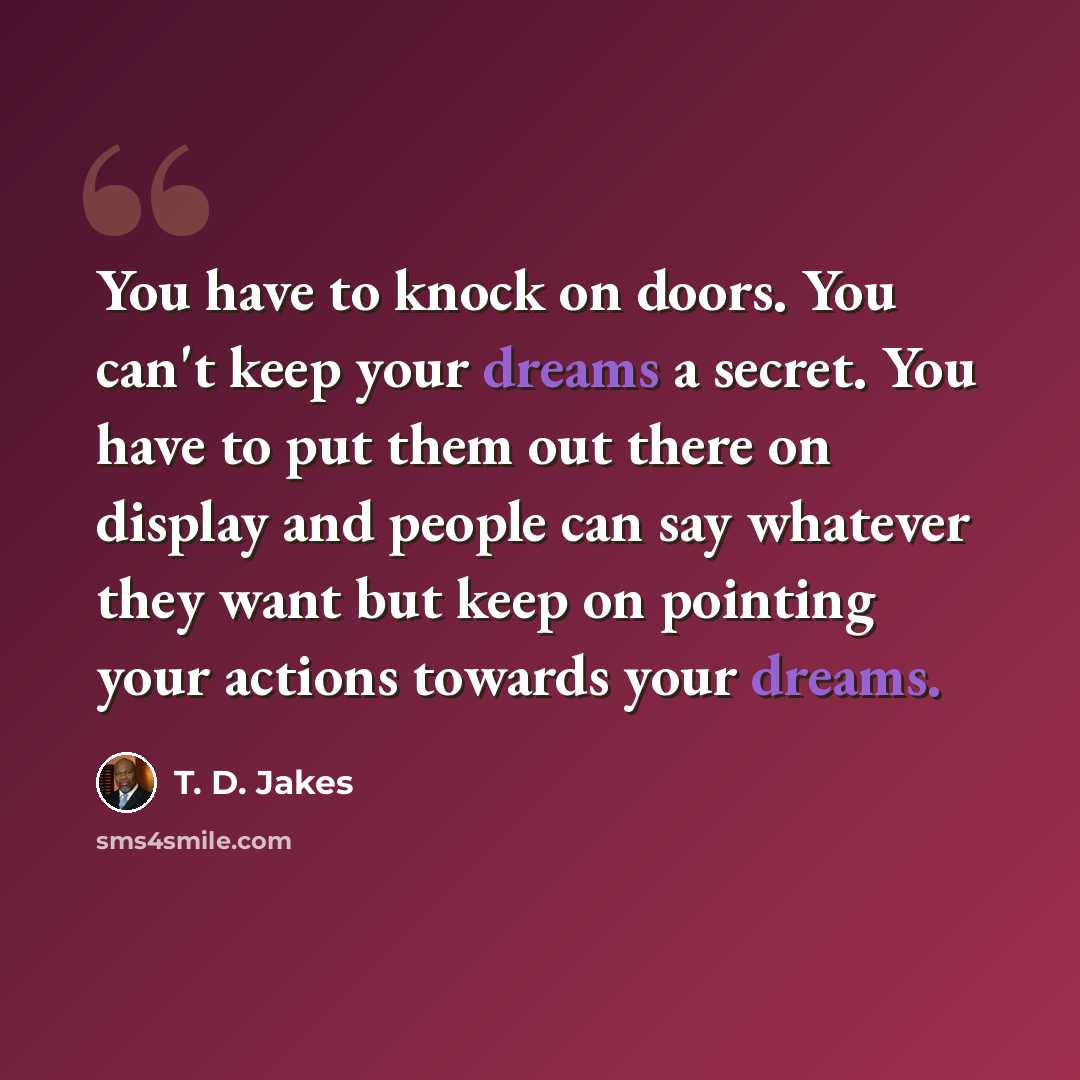 “You have to knock on doors. You can't keep your dreams a secret. You have to put them out there on display and people can say whatever they want but keep on pointing your actions towards your dreams.” quote by T. D. Jakes
