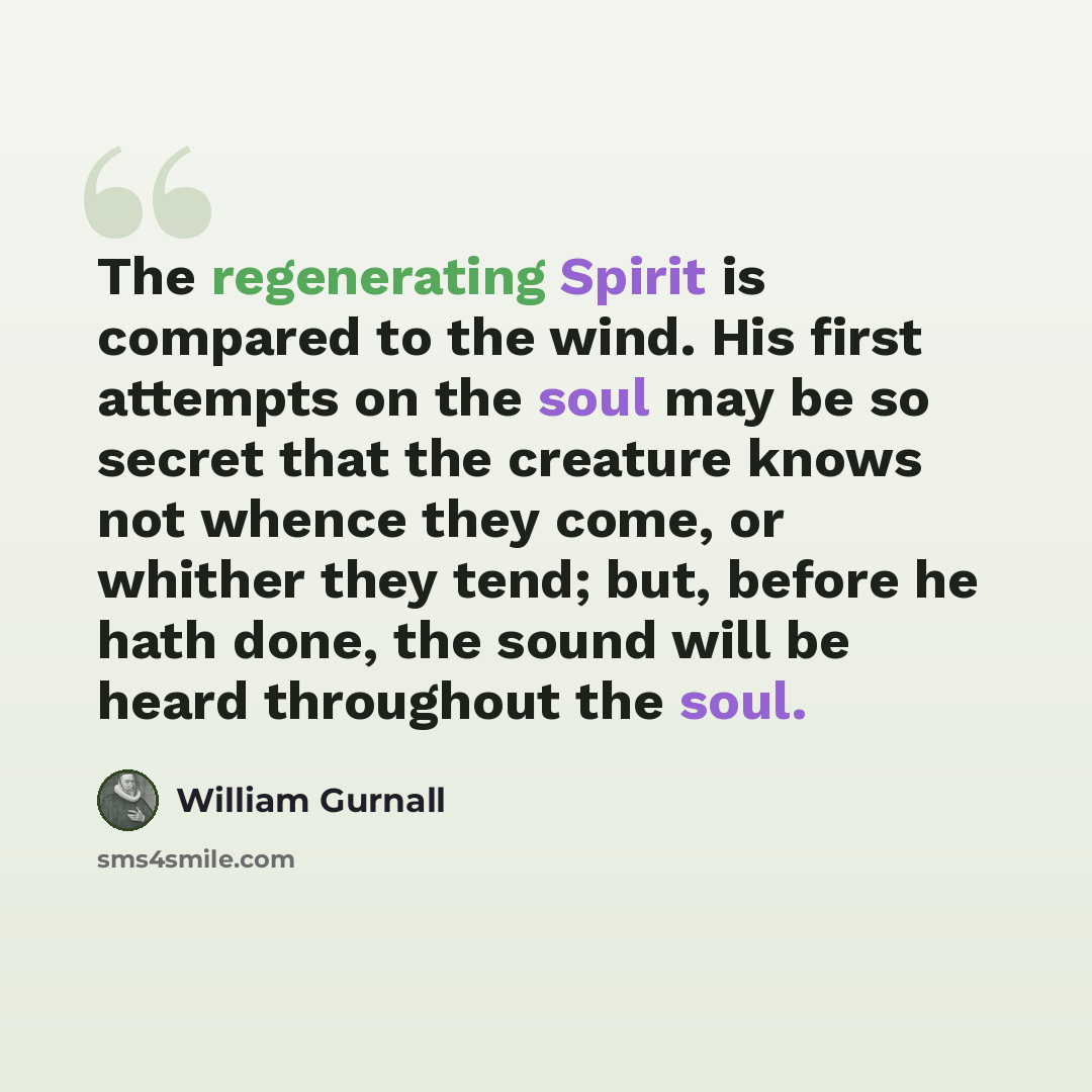 “The regenerating Spirit is compared to the wind. His first attempts on the soul may be so secret that the creature knows not whence they come, or whither they tend; but, before he hath done, the sound will be heard throughout the soul.” quote by William Gurnall