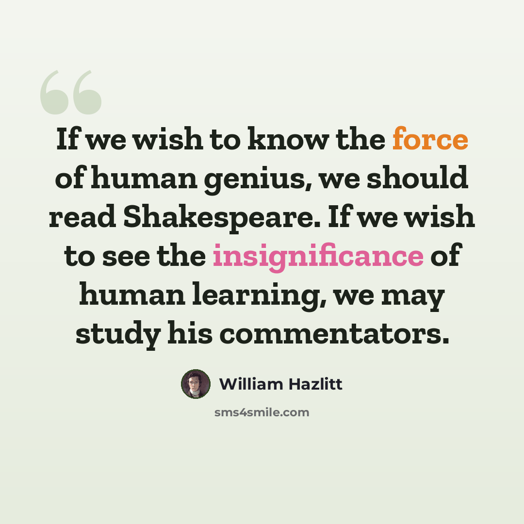 “If we wish to know the force of human genius, we should read Shakespeare. If we wish to see the insignificance of human learning, we may study his commentators.” quote by William Hazlitt