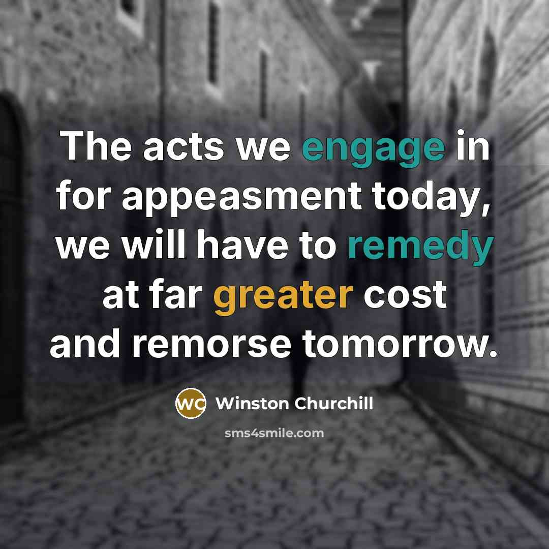 “The acts we engage in for appeasment today, we will have to remedy at far greater cost and remorse tomorrow.” quote by Winston Churchill