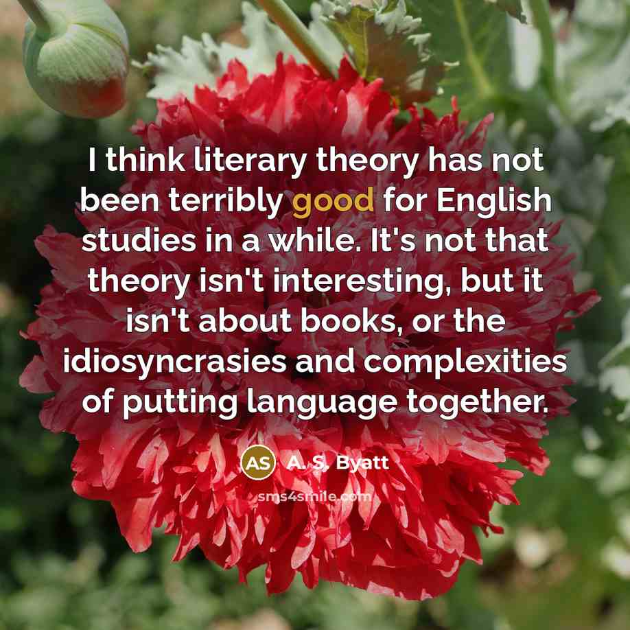 “I think literary theory has not been terribly good for English studies in a while. It's not that theory isn't interesting, but it isn't about books, or the idiosyncrasies and complexities of putting language together.” quote by A. S. Byatt