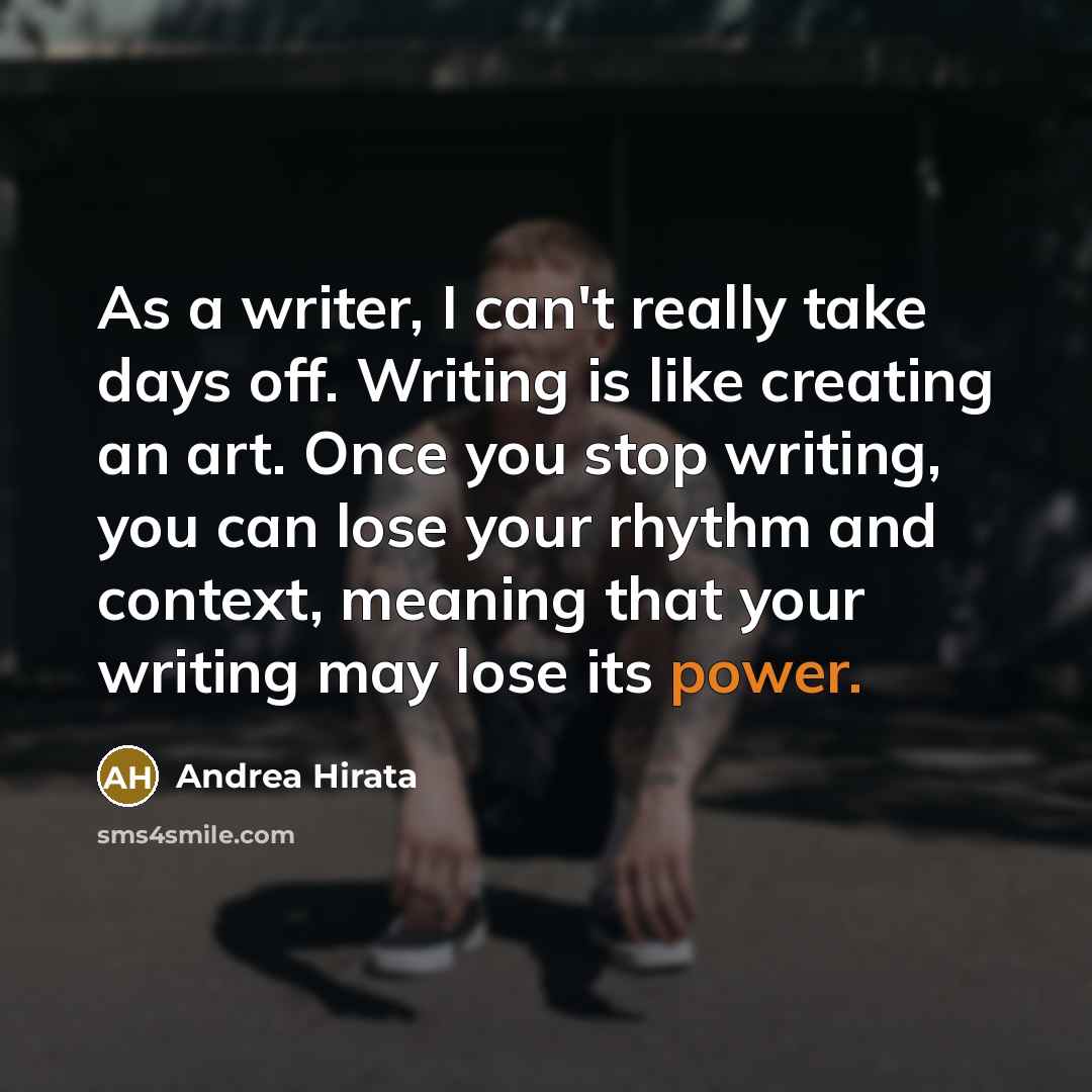 “As a writer, I can't really take days off. Writing is like creating an art. Once you stop writing, you can lose your rhythm and context, meaning that your writing may lose its power.” quote by Andrea Hirata