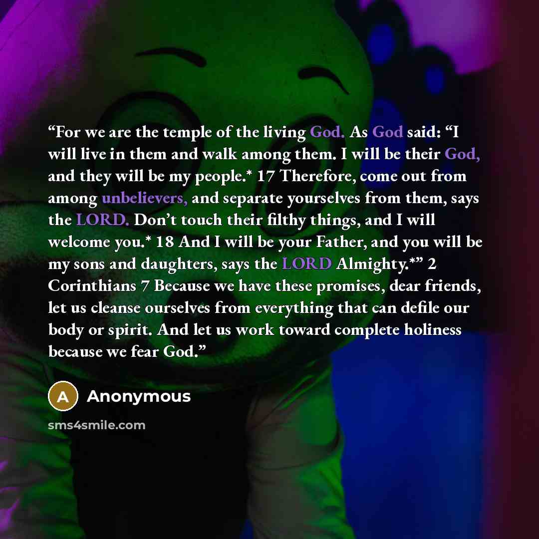 “For we are the temple of the living God. As God said: “I will live in them and walk among them. I will be their God, and they will be my people.* 17 Therefore, come out from among unbelievers, and separate yourselves from them, says the LORD. Don’t touch their filthy things, and I will welcome…” quote by Anonymous