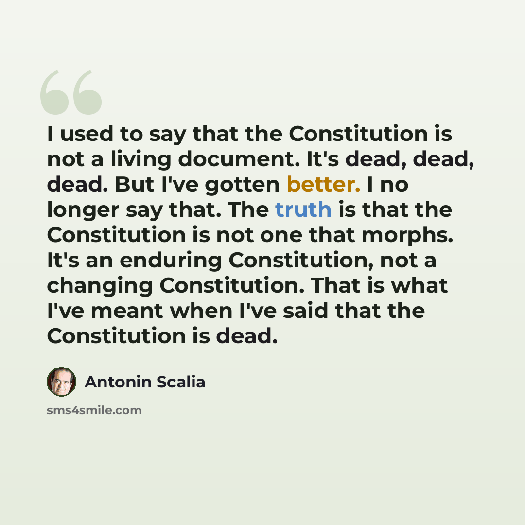 “I used to say that the Constitution is not a living document. It's dead, dead, dead. But I've gotten better. I no longer say that. The truth is that the Constitution is not one that morphs. It's an enduring Constitution, not a changing Constitution. That is what I've meant when I've said that the…” quote by Antonin Scalia