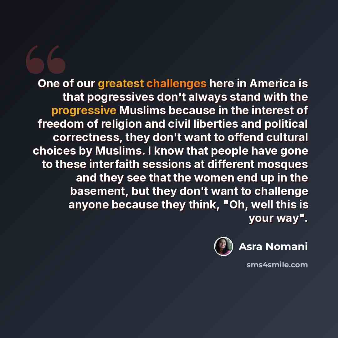 “One of our greatest challenges here in America is that pogressives don't always stand with the progressive Muslims because in the interest of freedom of religion and civil liberties and political correctness, they don't want to offend cultural choices by Muslims. I know that people have gone to…” quote by Asra Nomani