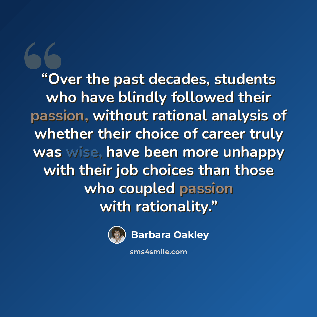 “Over the past decades, students who have blindly followed their passion, without rational analysis of whether their choice of career truly was wise, have been more unhappy with their job choices than those who coupled passion with rationality.” quote by Barbara Oakley