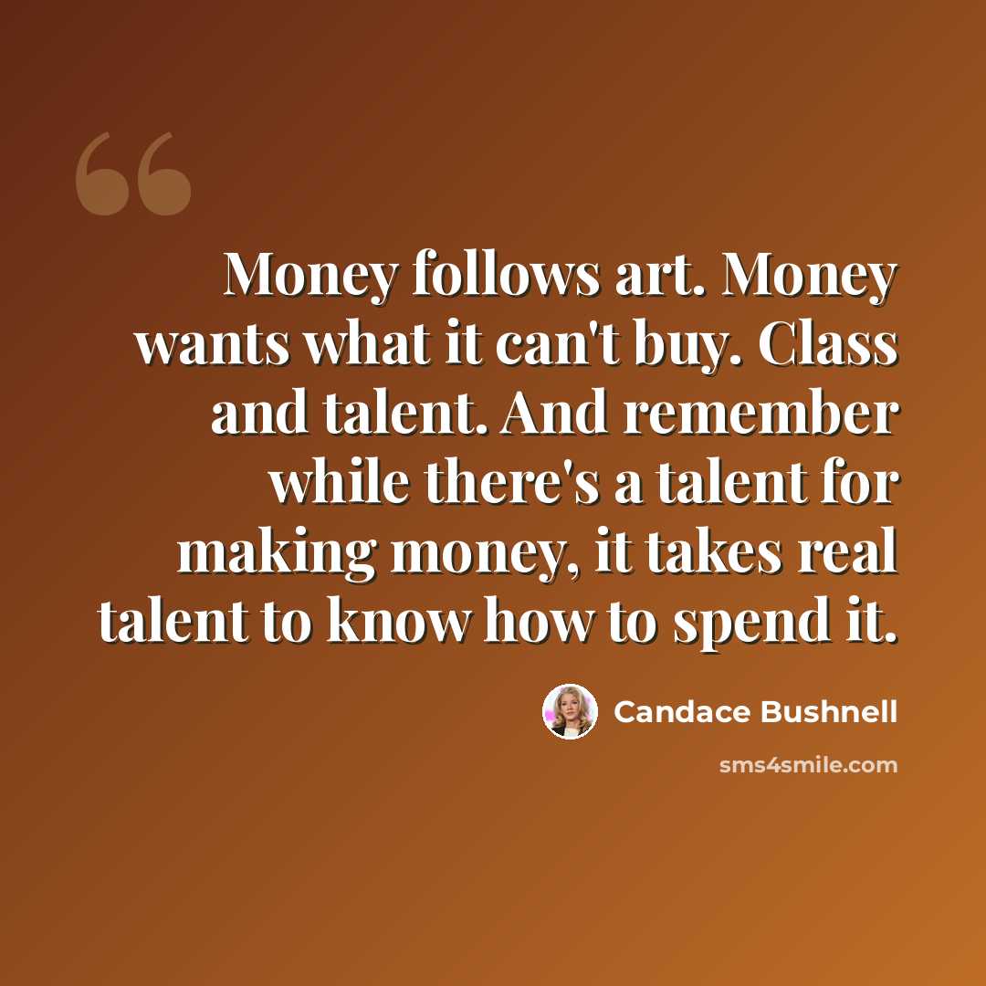 “Money follows art. Money wants what it can't buy. Class and talent. And remember while there's a talent for making money, it takes real talent to know how to spend it.” quote by Candace Bushnell