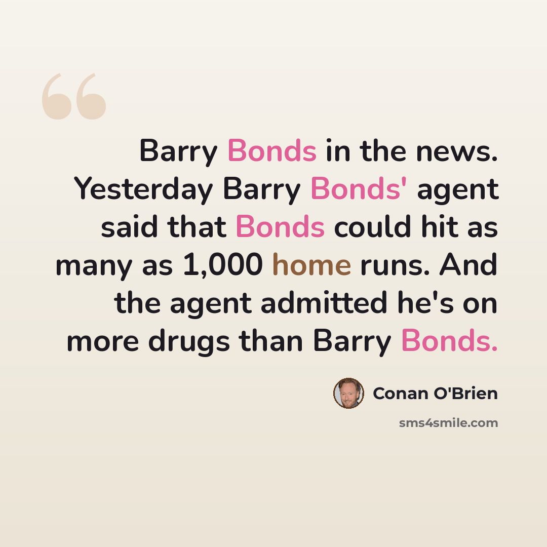 “Barry Bonds in the news. Yesterday Barry Bonds' agent said that Bonds could hit as many as 1,000 home runs. And the agent admitted he's on more drugs than Barry Bonds.” quote by Conan O'Brien