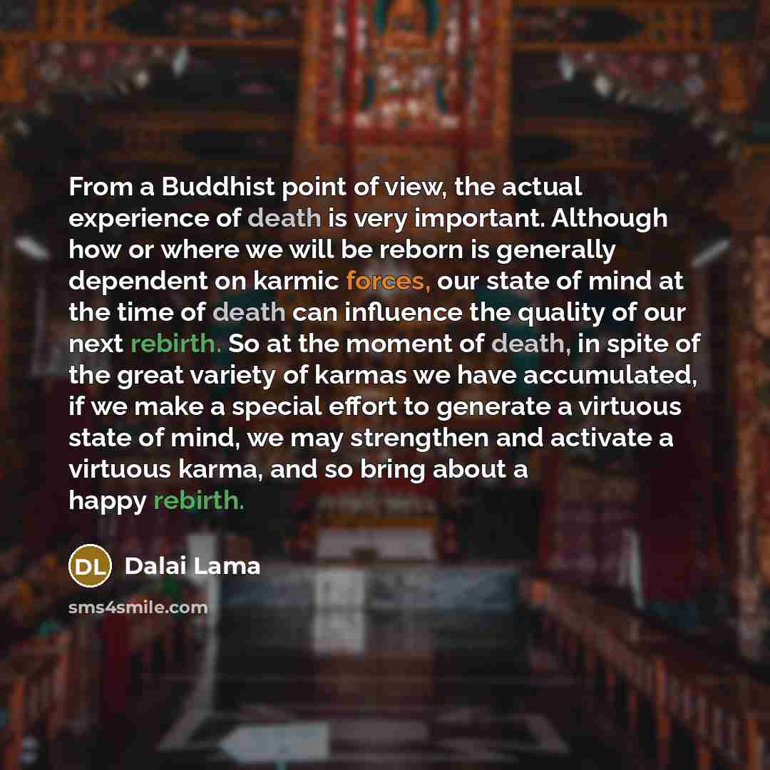 “From a Buddhist point of view, the actual experience of death is very important. Although how or where we will be reborn is generally dependent on karmic forces, our state of mind at the time of death can influence the quality of our next rebirth. So at the moment of death, in spite of the great…” quote by Dalai Lama
