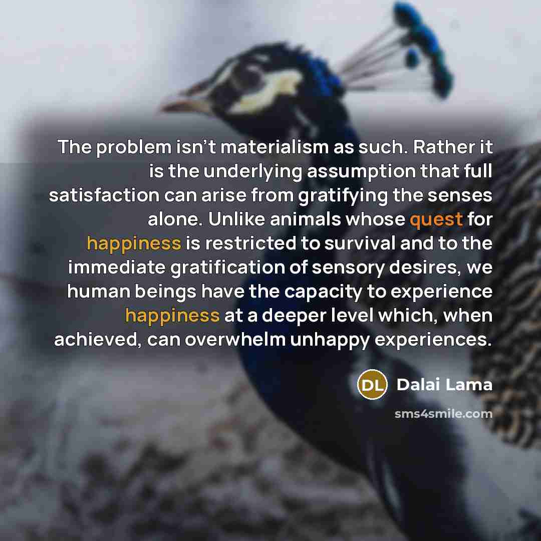 “The problem isn't materialism as such. Rather it is the underlying assumption that full satisfaction can arise from gratifying the senses alone. Unlike animals whose quest for happiness is restricted to survival and to the immediate gratification of sensory desires, we human beings have the…” quote by Dalai Lama