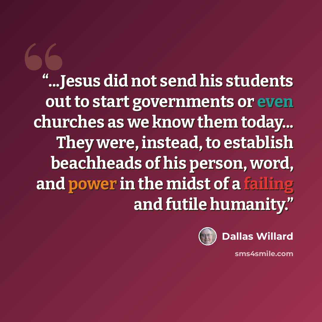 “...Jesus did not send his students out to start governments or even churches as we know them today... They were, instead, to establish beachheads of his person, word, and power in the midst of a failing and futile humanity.” quote by Dallas Willard