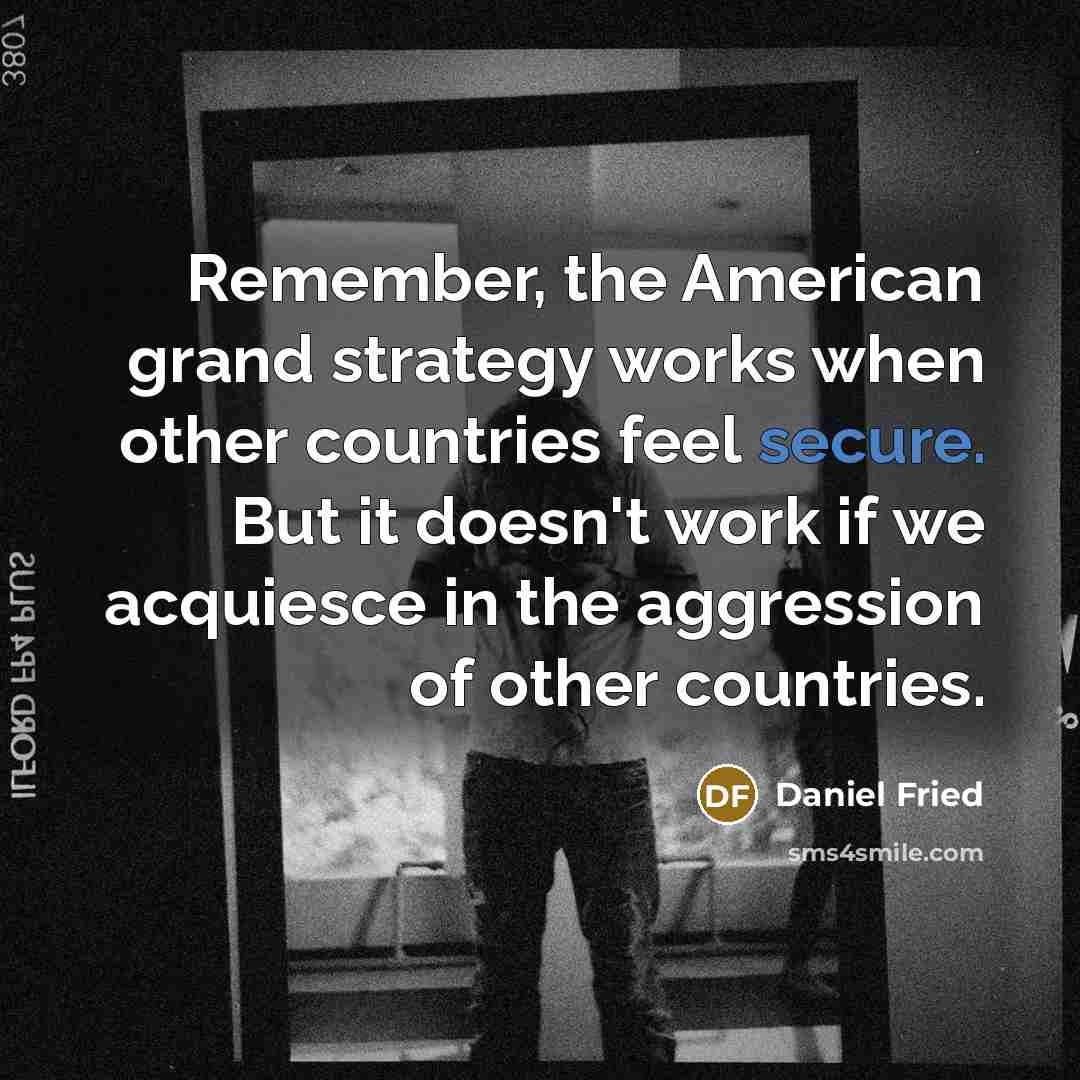 “Remember, the American grand strategy works when other countries feel secure. But it doesn't work if we acquiesce in the aggression of other countries.” quote by Daniel Fried