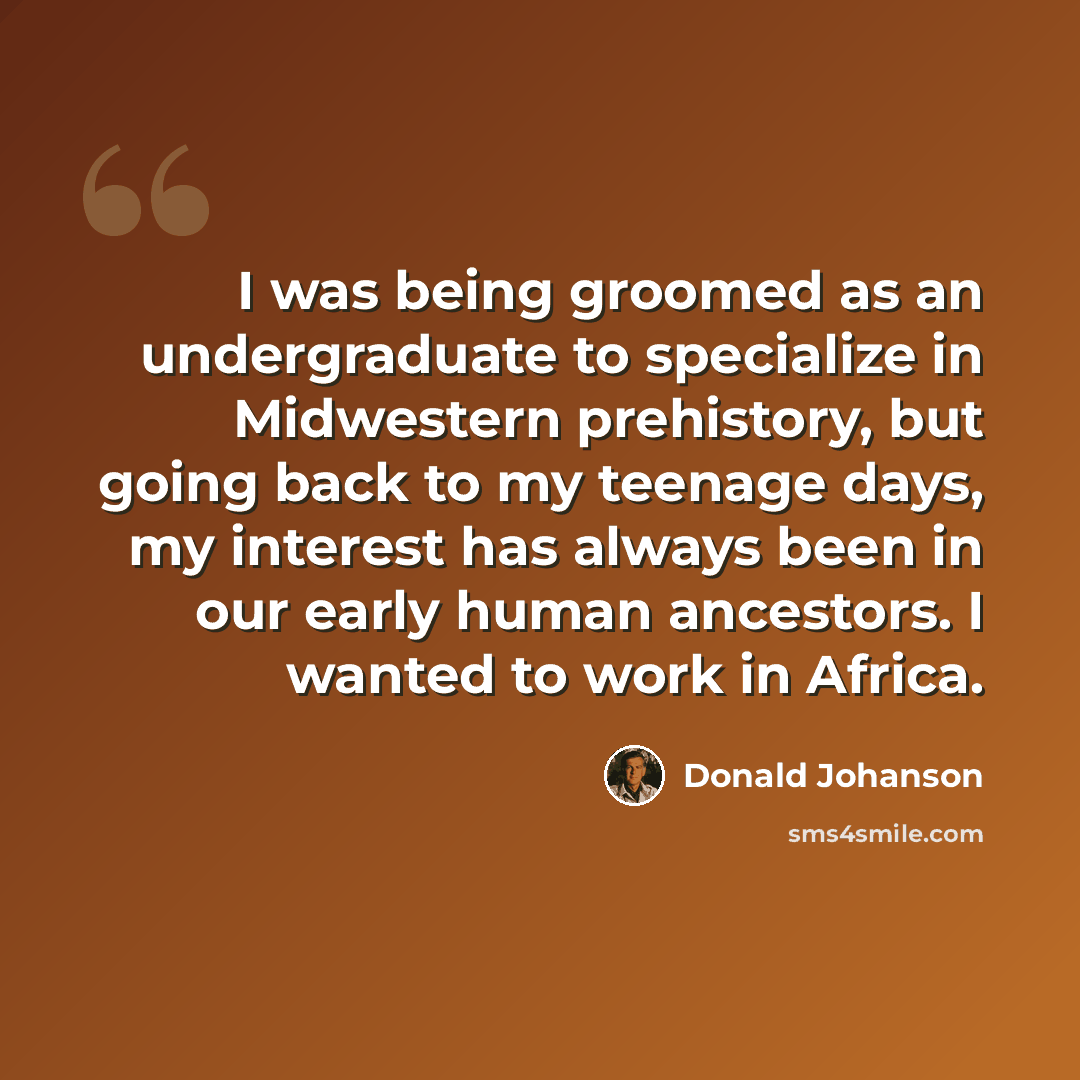 “I was being groomed as an undergraduate to specialize in Midwestern prehistory, but going back to my teenage days, my interest has always been in our early human ancestors. I wanted to work in Africa.” quote by Donald Johanson