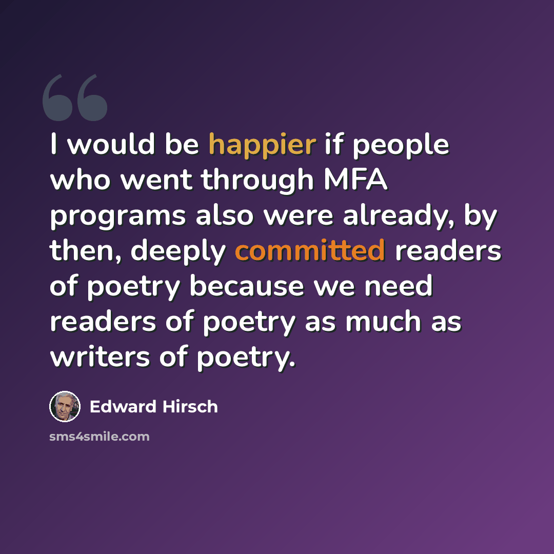 “I would be happier if people who went through MFA programs also were already, by then, deeply committed readers of poetry because we need readers of poetry as much as writers of poetry.” quote by Edward Hirsch