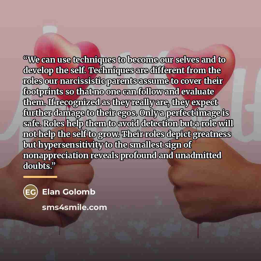 “We can use techniques to become our selves and to develop the self. Techniques are different from the roles our narcissistic parents assume to cover their footprints so that no one can follow and evaluate them. If recognized as they really are, they expect further damage to their egos. Only a…” quote by Elan Golomb