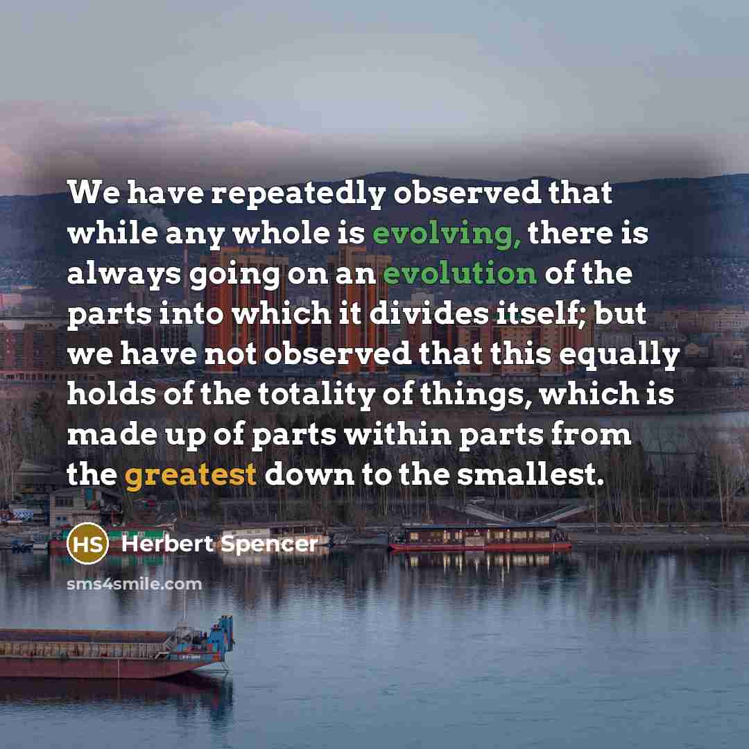 “We have repeatedly observed that while any whole is evolving, there is always going on an evolution of the parts into which it divides itself; but we have not observed that this equally holds of the totality of things, which is made up of parts within parts from the greatest down to the smallest.” quote by Herbert Spencer