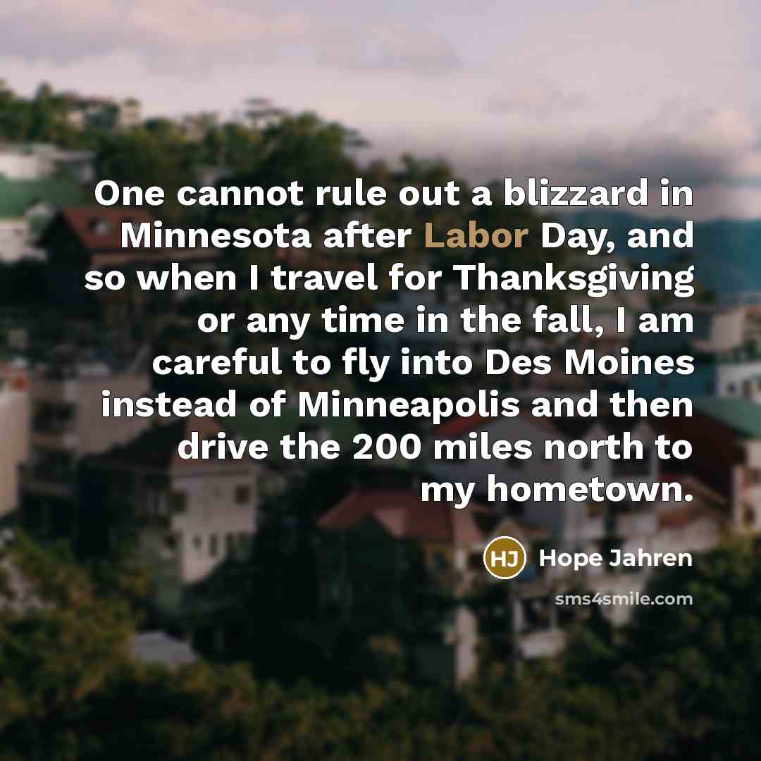 “One cannot rule out a blizzard in Minnesota after Labor Day, and so when I travel for Thanksgiving or any time in the fall, I am careful to fly into Des Moines instead of Minneapolis and then drive the 200 miles north to my hometown.” quote by Hope Jahren