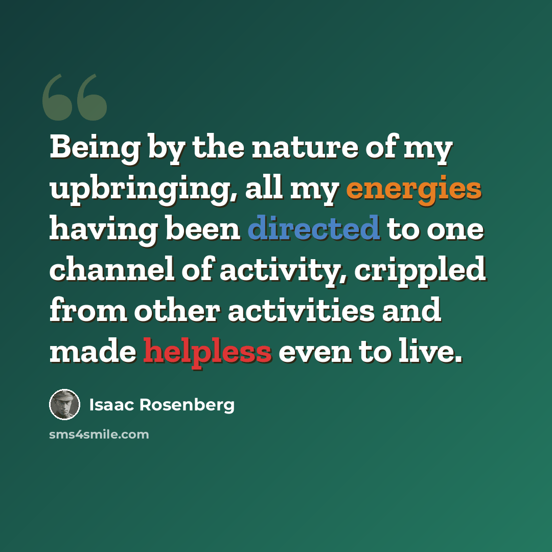 “Being by the nature of my upbringing, all my energies having been directed to one channel of activity, crippled from other activities and made helpless even to live.” quote by Isaac Rosenberg