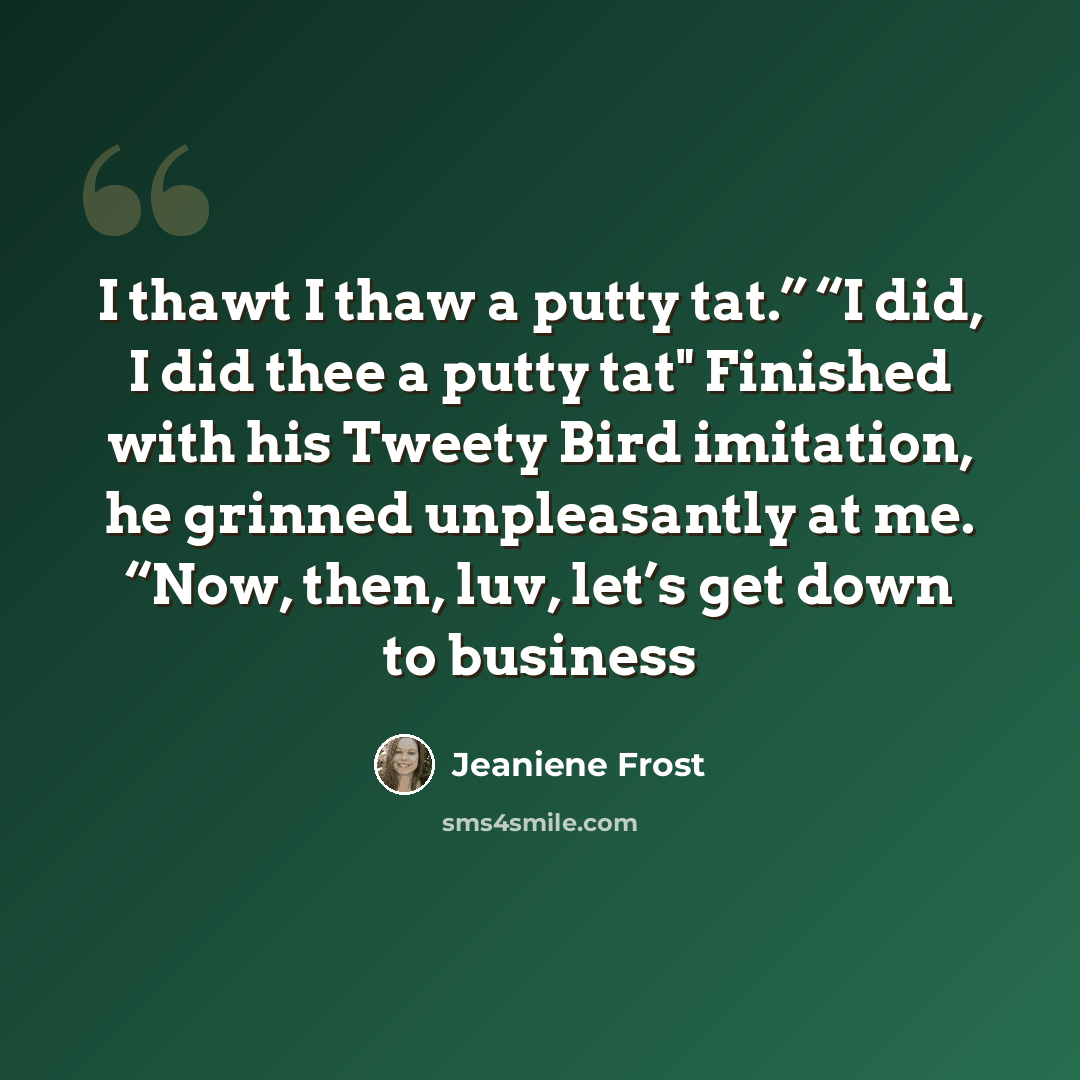 “I thawt I thaw a putty tat.” “I did, I did thee a putty tat" Finished with his Tweety Bird imitation, he grinned unpleasantly at me. “Now, then, luv, let’s get down to business” quote by Jeaniene Frost