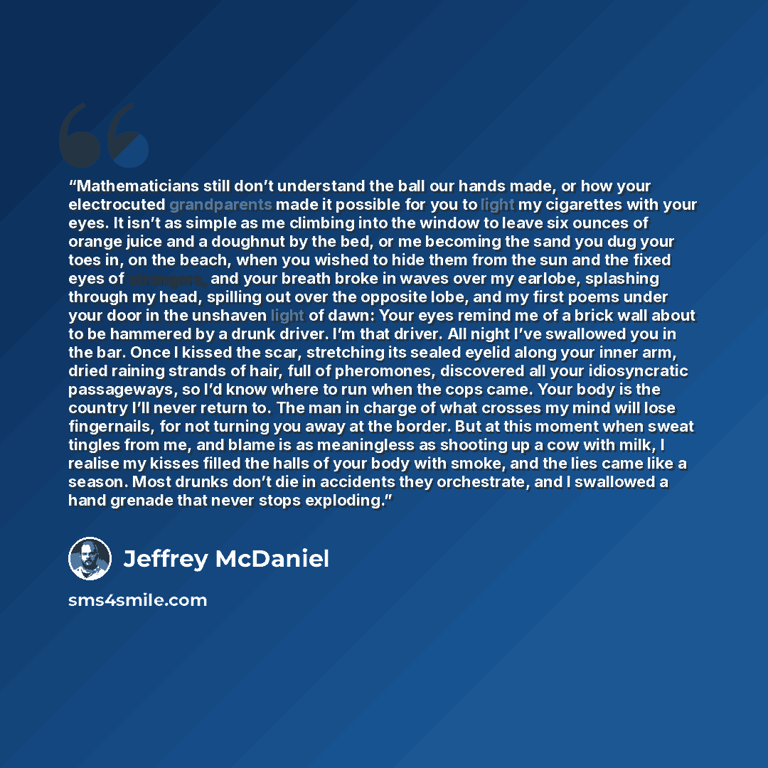 “Mathematicians still don’t understand the ball our hands made, or how your electrocuted grandparents made it possible for you to light my cigarettes with your eyes. It isn’t as simple as me climbing into the window to leave six ounces of orange juice and a doughnut by the bed, or me becoming the…” quote by Jeffrey McDaniel