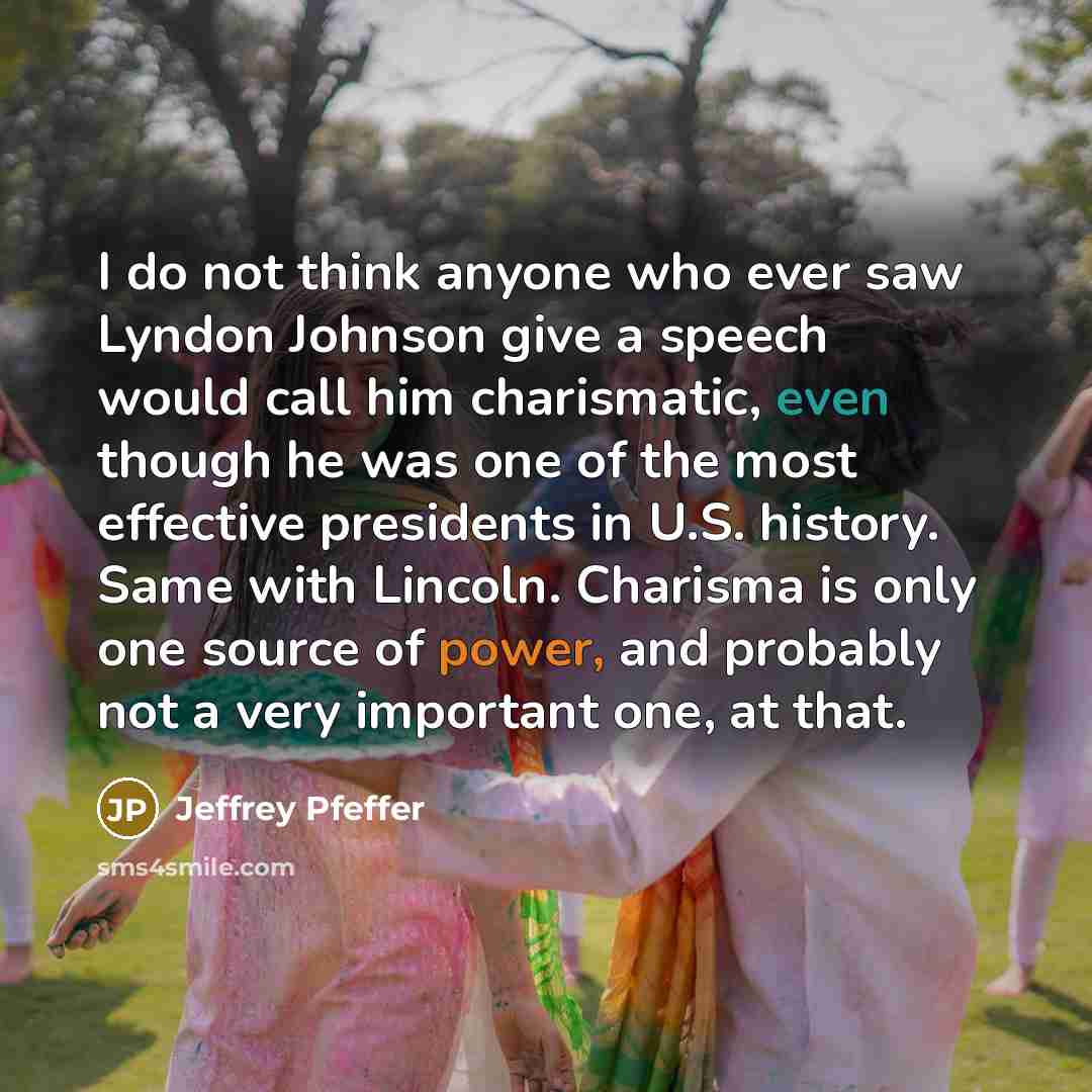 “I do not think anyone who ever saw Lyndon Johnson give a speech would call him charismatic, even though he was one of the most effective presidents in U.S. history. Same with Lincoln. Charisma is only one source of power, and probably not a very important one, at that.” quote by Jeffrey Pfeffer