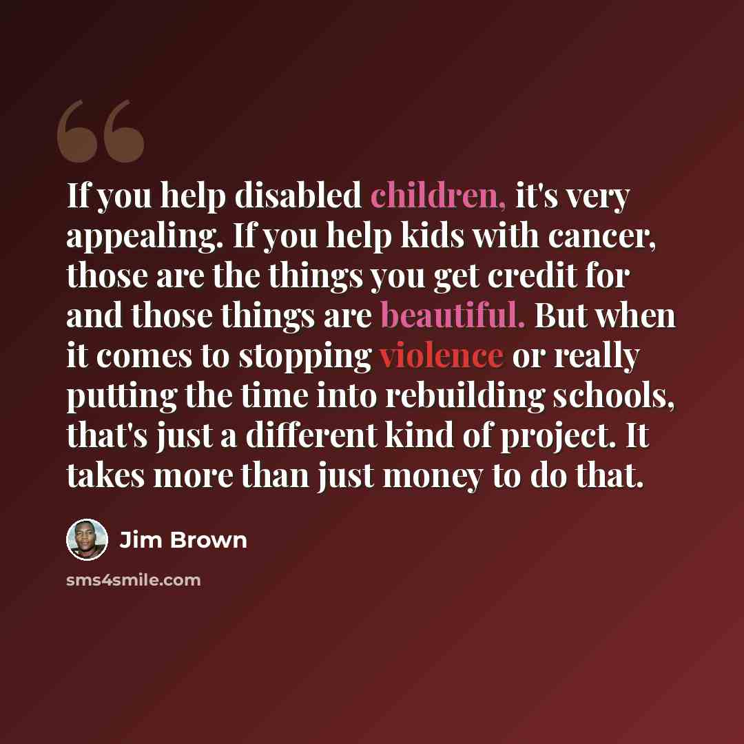 “If you help disabled children, it's very appealing. If you help kids with cancer, those are the things you get credit for and those things are beautiful. But when it comes to stopping violence or really putting the time into rebuilding schools, that's just a different kind of project. It takes…” quote by Jim Brown