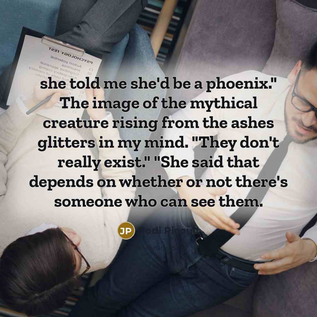 “she told me she'd be a phoenix." The image of the mythical creature rising from the ashes glitters in my mind. "They don't really exist." "She said that depends on whether or not there's someone who can see them.” quote by Jodi Picoult