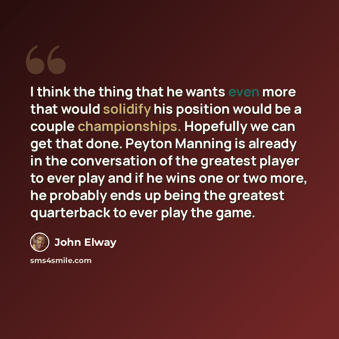 “I think the thing that he wants even more that would solidify his position would be a couple championships. Hopefully we can get that done. Peyton Manning is already in the conversation of the greatest player to ever play and if he wins one or two more, he probably ends up being the greatest…” quote by John Elway