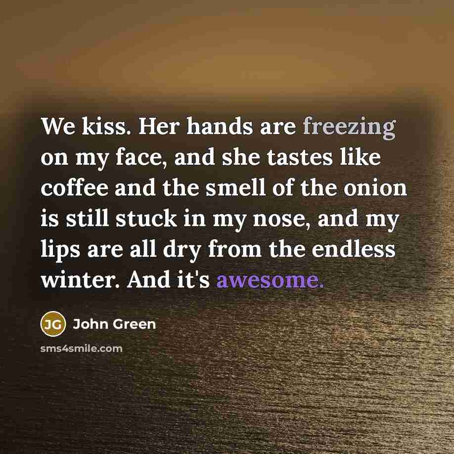 “We kiss. Her hands are freezing on my face, and she tastes like coffee and the smell of the onion is still stuck in my nose, and my lips are all dry from the endless winter. And it's awesome.” quote by John Green
