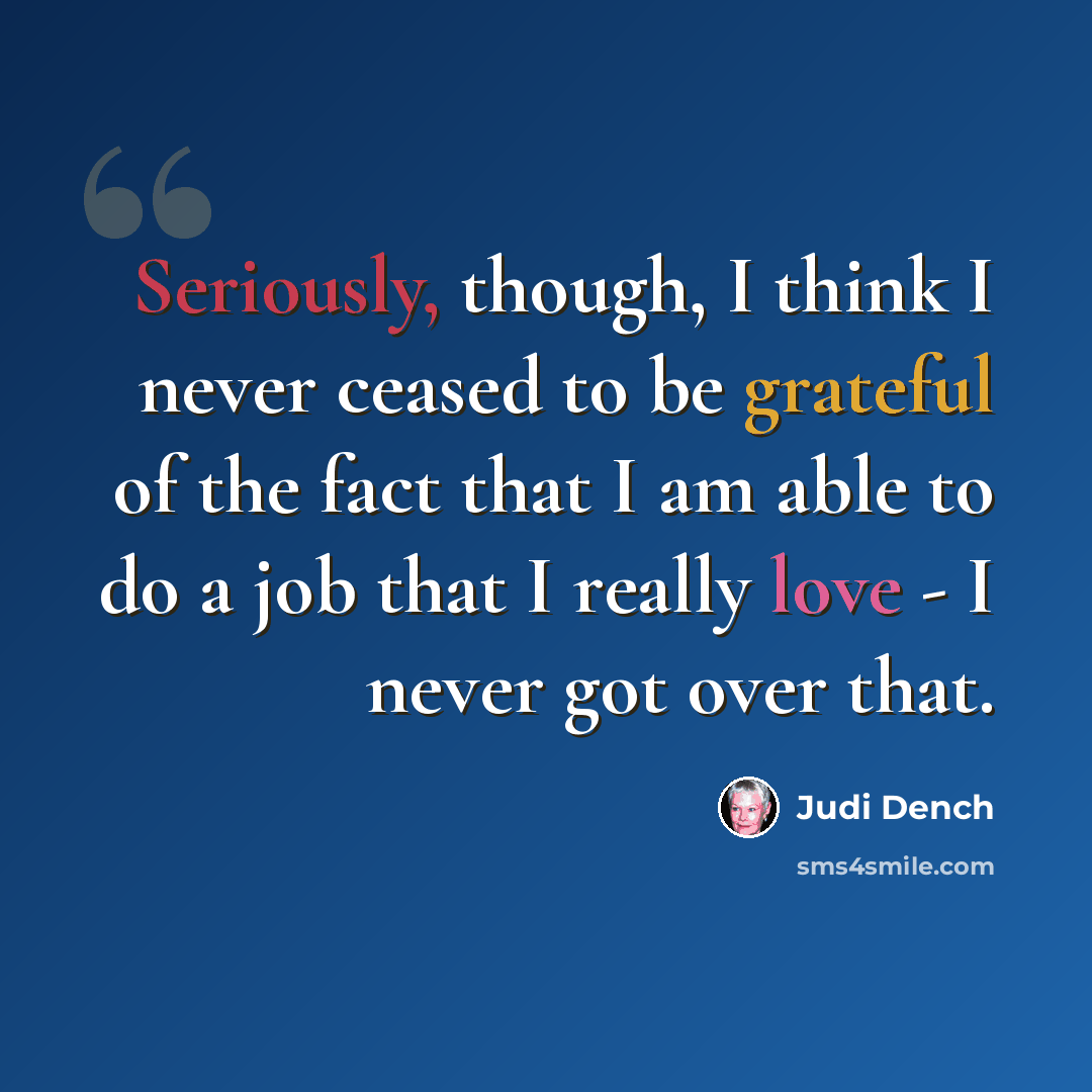 “Seriously, though, I think I never ceased to be grateful of the fact that I am able to do a job that I really love - I never got over that.” quote by Judi Dench