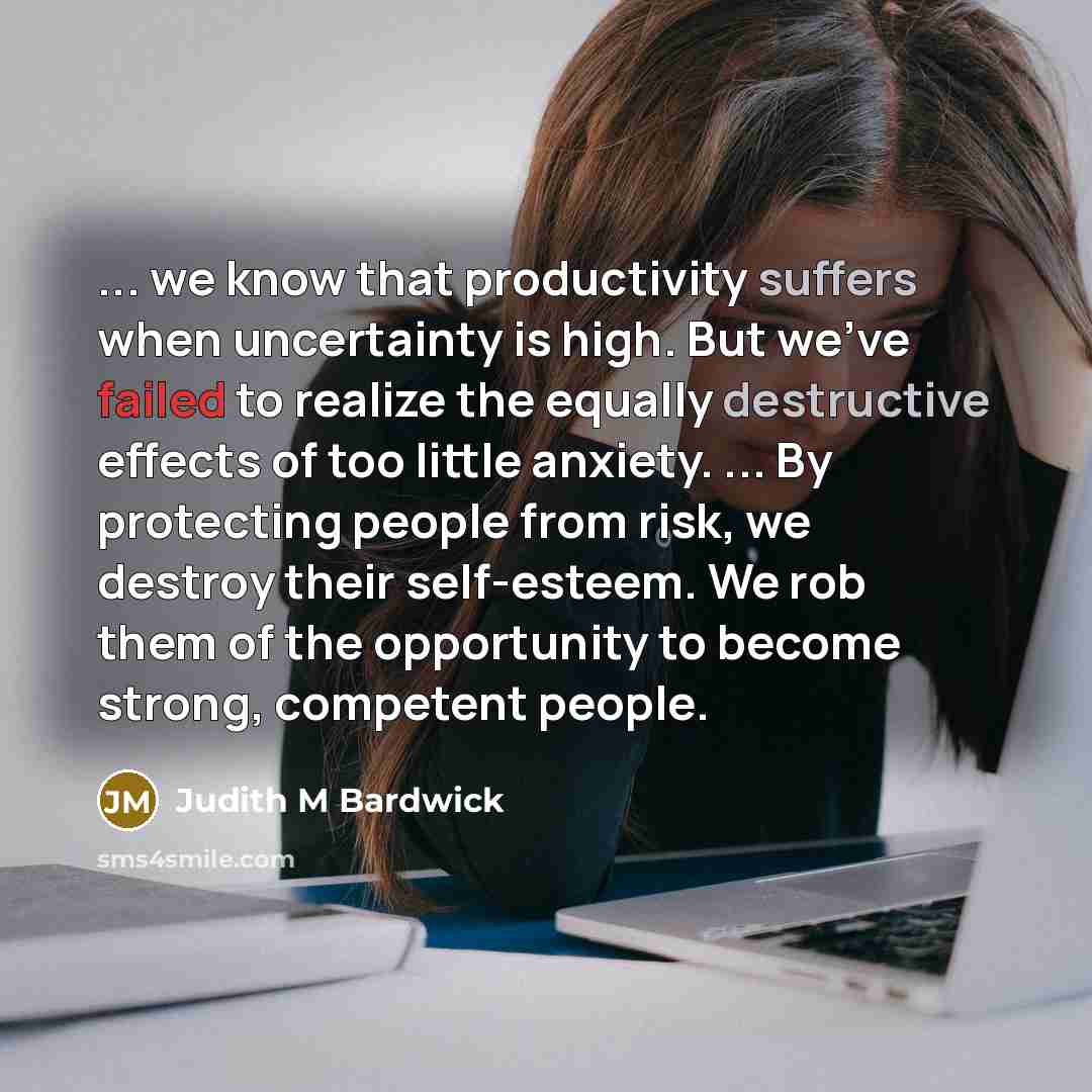 “... we know that productivity suffers when uncertainty is high. But we've failed to realize the equally destructive effects of too little anxiety. ... By protecting people from risk, we destroy their self-esteem. We rob them of the opportunity to become strong, competent people.” quote by Judith M Bardwick