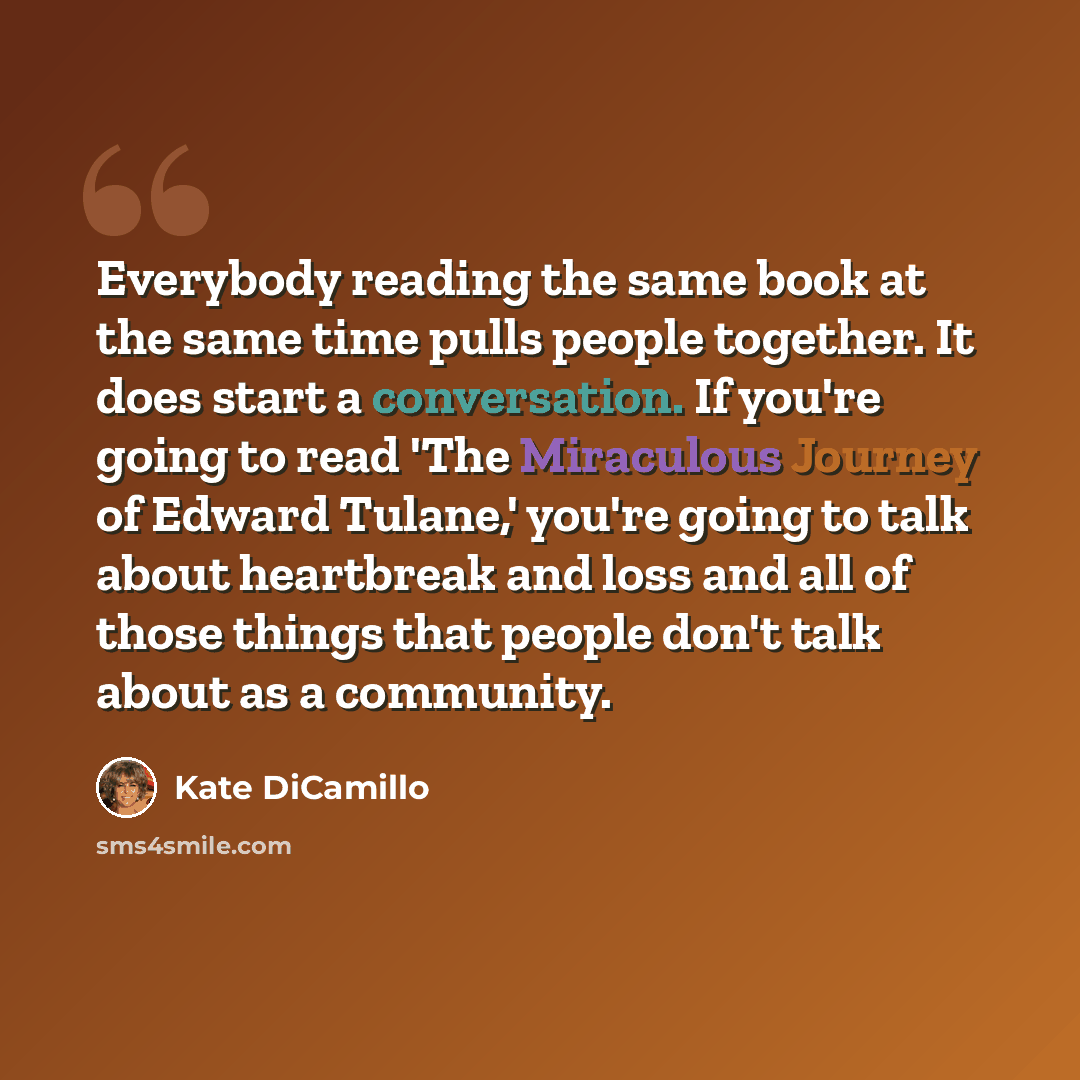 “Everybody reading the same book at the same time pulls people together. It does start a conversation. If you're going to read 'The Miraculous Journey of Edward Tulane,' you're going to talk about heartbreak and loss and all of those things that people don't talk about as a community.” quote by Kate DiCamillo