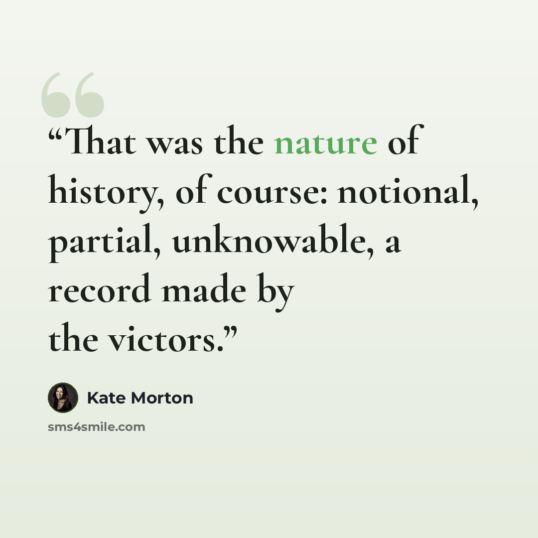 “That was the nature of history, of course: notional, partial, unknowable, a record made by the victors.” quote by Kate Morton