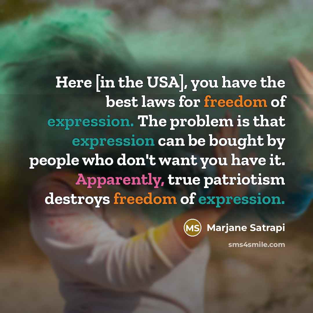 “Here [in the USA], you have the best laws for freedom of expression. The problem is that expression can be bought by people who don't want you have it. Apparently, true patriotism destroys freedom of expression.” quote by Marjane Satrapi