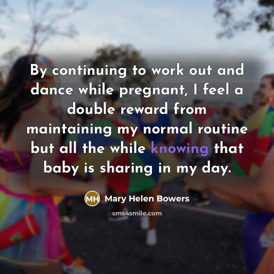 “By continuing to work out and dance while pregnant, I feel a double reward from maintaining my normal routine but all the while knowing that baby is sharing in my day.” quote by Mary Helen Bowers