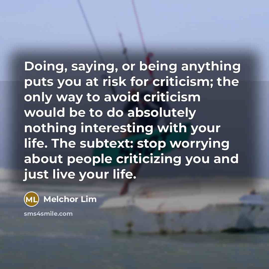“Doing, saying, or being anything puts you at risk for criticism; the only way to avoid criticism would be to do absolutely nothing interesting with your life. The subtext: stop worrying about people criticizing you and just live your life.” quote by Melchor Lim