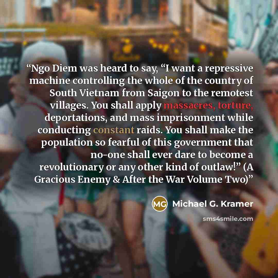 “Ngo Diem was heard to say, “I want a repressive machine controlling the whole of the country of South Vietnam from Saigon to the remotest villages. You shall apply massacres, torture, deportations, and mass imprisonment while conducting constant raids. You shall make the population so fearful of…” quote by Michael G. Kramer