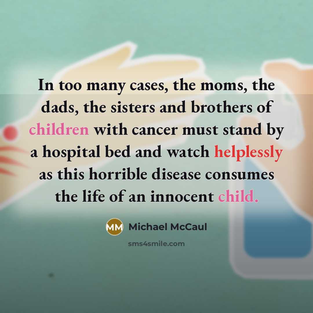 “In too many cases, the moms, the dads, the sisters and brothers of children with cancer must stand by a hospital bed and watch helplessly as this horrible disease consumes the life of an innocent child.” quote by Michael McCaul