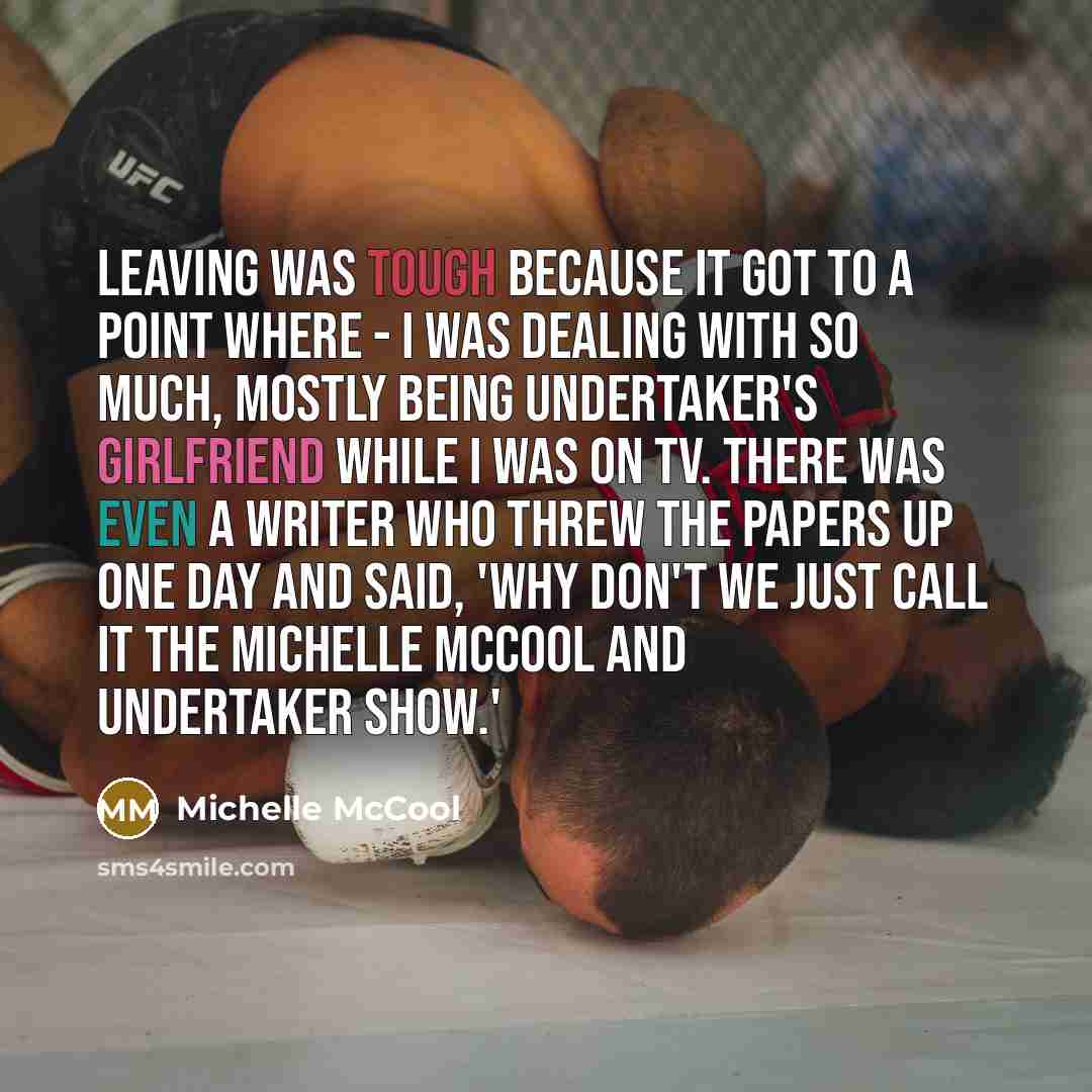 “Leaving was tough because it got to a point where - I was dealing with so much, mostly being Undertaker's girlfriend while I was on TV. There was even a writer who threw the papers up one day and said, 'Why don't we just call it the Michelle McCool and Undertaker show.'” quote by Michelle McCool