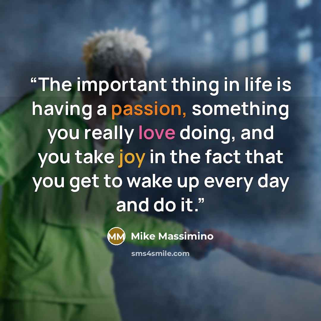 “The important thing in life is having a passion, something you really love doing, and you take joy in the fact that you get to wake up every day and do it.” quote by Mike Massimino