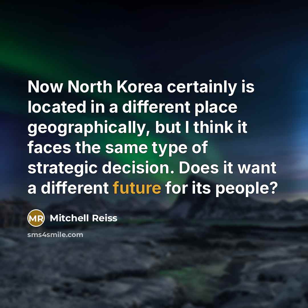 “Now North Korea certainly is located in a different place geographically, but I think it faces the same type of strategic decision. Does it want a different future for its people?” quote by Mitchell Reiss